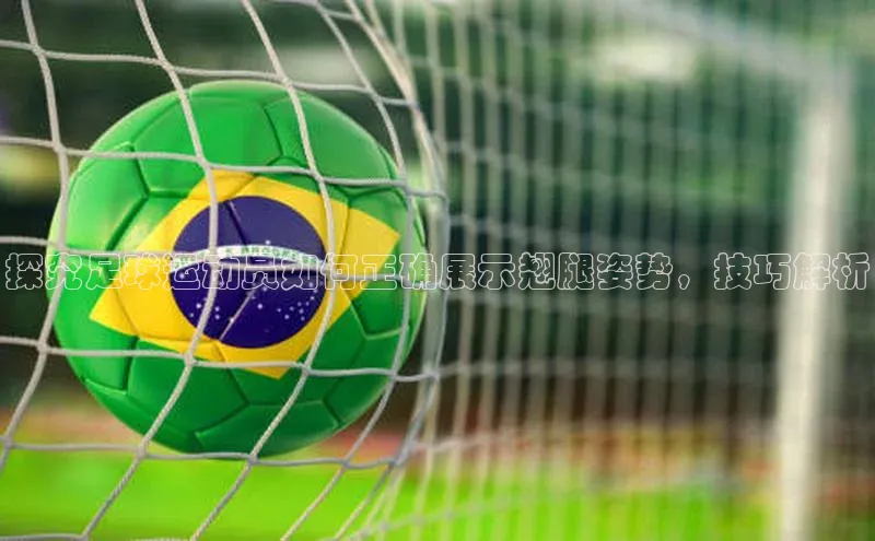 凯时k8国际官网下载百度手机助手探究足球运动员如何正确展示翘腿姿势，技巧解析