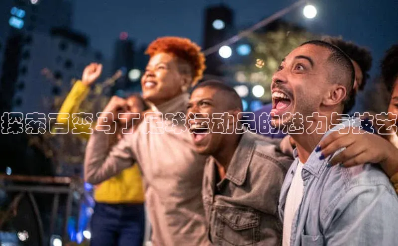 凯发K8国际首页登录入口ARGA公司探索百变马丁足球运动员的魅力与技艺