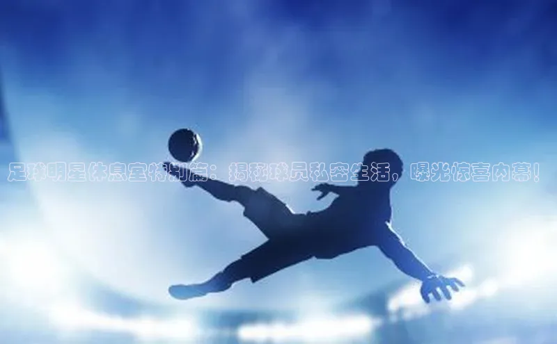 凯发K8国际官网入口百度Apollo足球明星休息室特别篇：揭秘球员私密生活，曝光惊喜内幕！