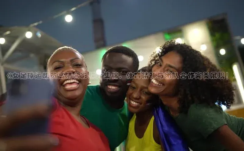 K8凯发·国际官方网站彩讯股份《女足球运动员高清合影照片集锦，体育精神与团队合作完美展现！》