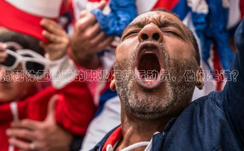 凯发app官网入口诸葛科技揭秘体重最重的职业足球运动员，他们是谁？