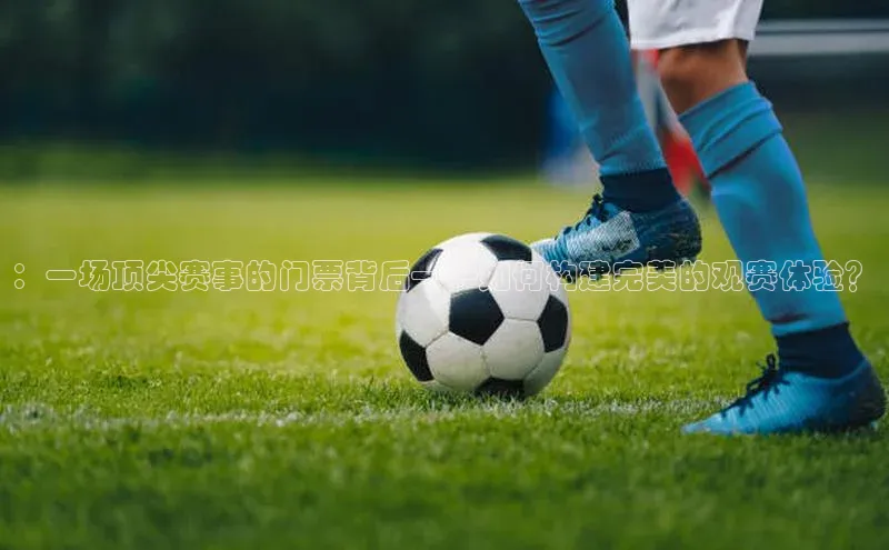 ：一场顶尖赛事的门票背后——如何构建完美的观赛体验？