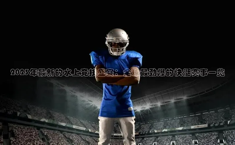 2023年最新的水上竞技盛宴：全球最劲爆的快艇赛事一览