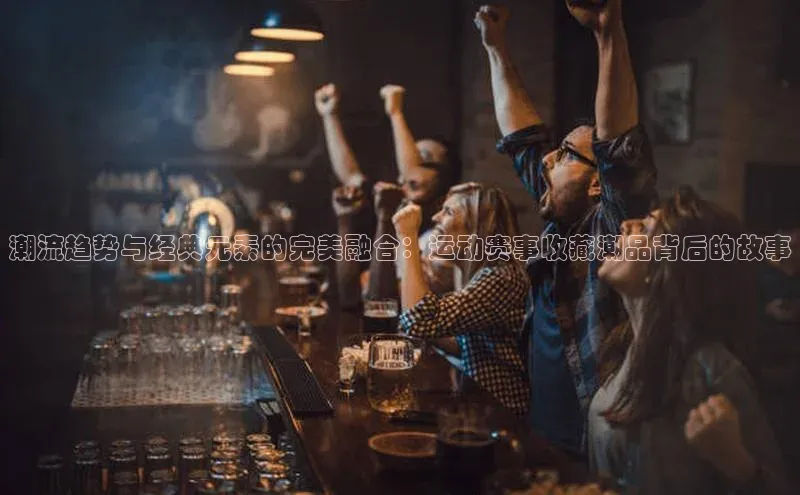 潮流趋势与经典元素的完美融合：运动赛事收藏潮品背后的故事