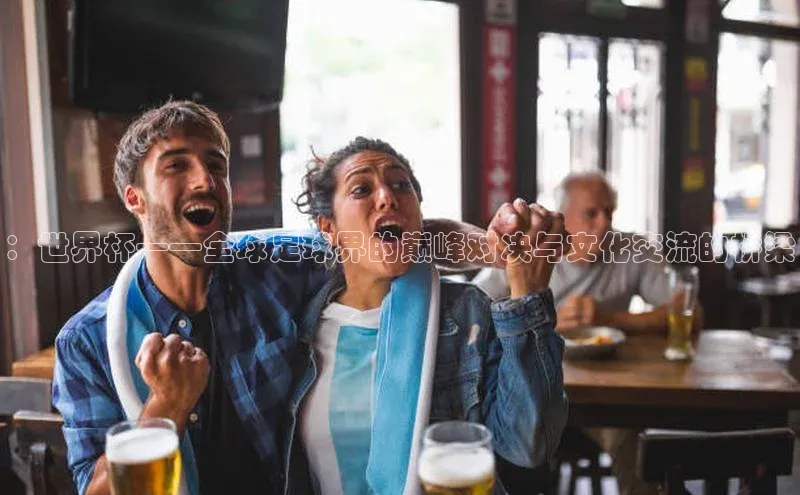 ：世界杯——全球足球界的巅峰对决与文化交流的桥梁